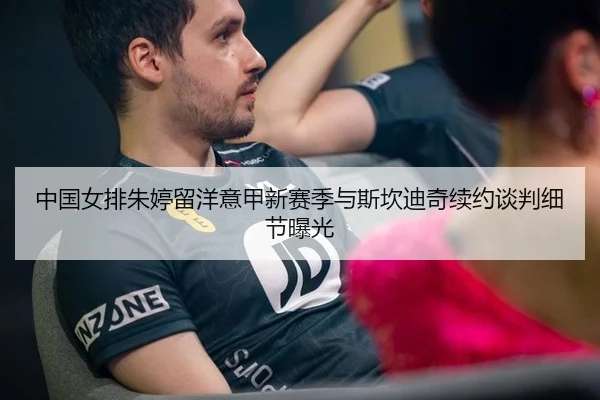 中国女排朱婷留洋意甲新赛季与斯坎迪奇续约谈判细节曝光